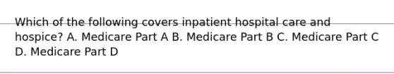 Which of the following covers inpatient hospital care and hospice? A. Medicare Part A B. Medicare Part B C. Medicare Part C D. Medicare Part D