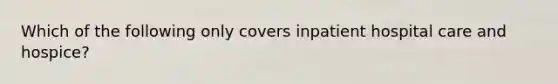 Which of the following only covers inpatient hospital care and hospice?