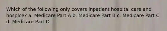 Which of the following only covers inpatient hospital care and hospice? a. Medicare Part A b. Medicare Part B c. Medicare Part C d. Medicare Part D