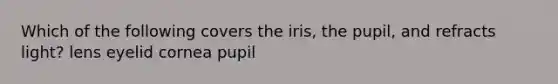 Which of the following covers the iris, the pupil, and refracts light? lens eyelid cornea pupil