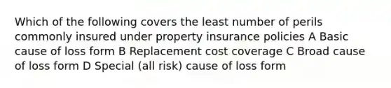 Which of the following covers the least number of perils commonly insured under property insurance policies A Basic cause of loss form B Replacement cost coverage C Broad cause of loss form D Special (all risk) cause of loss form