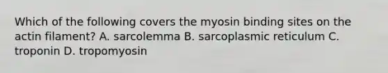 Which of the following covers the myosin binding sites on the actin filament? A. sarcolemma B. sarcoplasmic reticulum C. troponin D. tropomyosin