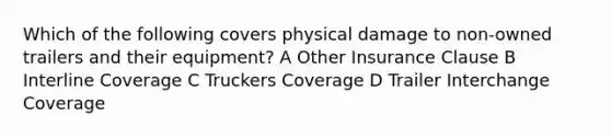 Which of the following covers physical damage to non-owned trailers and their equipment? A Other Insurance Clause B Interline Coverage C Truckers Coverage D Trailer Interchange Coverage