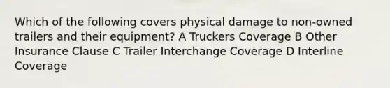 Which of the following covers physical damage to non-owned trailers and their equipment? A Truckers Coverage B Other Insurance Clause C Trailer Interchange Coverage D Interline Coverage