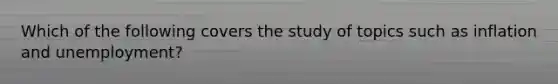 Which of the following covers the study of topics such as inflation and unemployment?