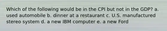 Which of the following would be in the CPI but not in the GDP? a. used automobile b. dinner at a restaurant c. U.S. manufactured stereo system d. a new IBM computer e. a new Ford