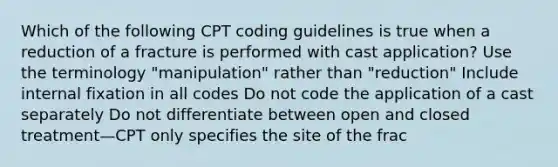 Which of the following CPT coding guidelines is true when a reduction of a fracture is performed with cast application? Use the terminology "manipulation" rather than "reduction" Include internal fixation in all codes Do not code the application of a cast separately Do not differentiate between open and closed treatment—CPT only specifies the site of the frac