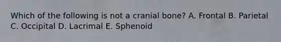 Which of the following is not a cranial bone? A. Frontal B. Parietal C. Occipital D. Lacrimal E. Sphenoid