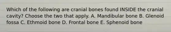 Which of the following are cranial bones found INSIDE the cranial cavity? Choose the two that apply. A. Mandibular bone B. Glenoid fossa C. Ethmoid bone D. Frontal bone E. Sphenoid bone