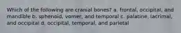 Which of the following are cranial bones? a. frontal, occipital, and mandible b. sphenoid, vomer, and temporal c. palatine, lacrimal, and occipital d. occipital, temporal, and parietal