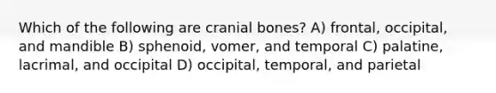 Which of the following are cranial bones? A) frontal, occipital, and mandible B) sphenoid, vomer, and temporal C) palatine, lacrimal, and occipital D) occipital, temporal, and parietal