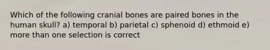 Which of the following cranial bones are paired bones in the human skull? a) temporal b) parietal c) sphenoid d) ethmoid e) more than one selection is correct