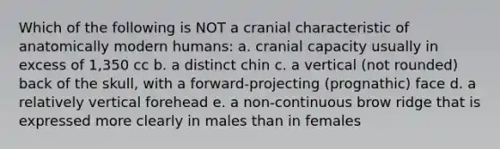 Which of the following is NOT a cranial characteristic of anatomically modern humans: a. cranial capacity usually in excess of 1,350 cc b. a distinct chin c. a vertical (not rounded) back of the skull, with a forward-projecting (prognathic) face d. a relatively vertical forehead e. a non-continuous brow ridge that is expressed more clearly in males than in females