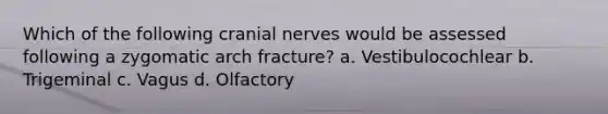 Which of the following cranial nerves would be assessed following a zygomatic arch fracture? a. Vestibulocochlear b. Trigeminal c. Vagus d. Olfactory