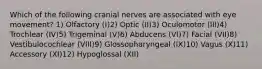 Which of the following cranial nerves are associated with eye movement? 1) Olfactory (I)2) Optic (II)3) Oculomotor (III)4) Trochlear (IV)5) Trigeminal (V)6) Abducens (VI)7) Facial (VII)8) Vestibulocochlear (VIII)9) Glossopharyngeal (IX)10) Vagus (X)11) Accessory (XI)12) Hypoglossal (XII)