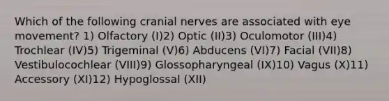 Which of the following cranial nerves are associated with eye movement? 1) Olfactory (I)2) Optic (II)3) Oculomotor (III)4) Trochlear (IV)5) Trigeminal (V)6) Abducens (VI)7) Facial (VII)8) Vestibulocochlear (VIII)9) Glossopharyngeal (IX)10) Vagus (X)11) Accessory (XI)12) Hypoglossal (XII)