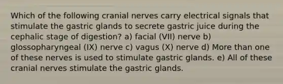 Which of the following cranial nerves carry electrical signals that stimulate the gastric glands to secrete gastric juice during the cephalic stage of digestion? a) facial (VII) nerve b) glossopharyngeal (IX) nerve c) vagus (X) nerve d) More than one of these nerves is used to stimulate gastric glands. e) All of these cranial nerves stimulate the gastric glands.