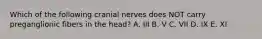 Which of the following cranial nerves does NOT carry preganglionic fibers in the head? A. III B. V C. VII D. IX E. XI