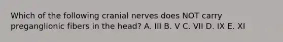 Which of the following cranial nerves does NOT carry preganglionic fibers in the head? A. III B. V C. VII D. IX E. XI