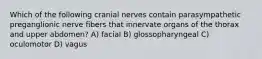 Which of the following cranial nerves contain parasympathetic preganglionic nerve fibers that innervate organs of the thorax and upper abdomen? A) facial B) glossopharyngeal C) oculomotor D) vagus