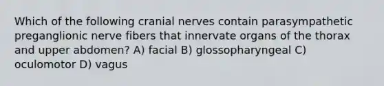 Which of the following <a href='https://www.questionai.com/knowledge/kE0S4sPl98-cranial-nerves' class='anchor-knowledge'>cranial nerves</a> contain parasympathetic preganglionic nerve fibers that innervate organs of the thorax and upper abdomen? A) facial B) glossopharyngeal C) oculomotor D) vagus