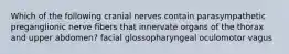 Which of the following cranial nerves contain parasympathetic preganglionic nerve fibers that innervate organs of the thorax and upper abdomen? facial glossopharyngeal oculomotor vagus