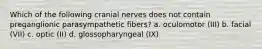 Which of the following cranial nerves does not contain preganglionic parasympathetic fibers? a. oculomotor (III) b. facial (VII) c. optic (II) d. glossopharyngeal (IX)