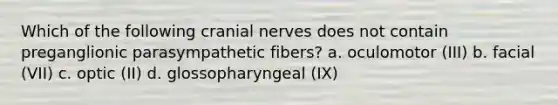 Which of the following cranial nerves does not contain preganglionic parasympathetic fibers? a. oculomotor (III) b. facial (VII) c. optic (II) d. glossopharyngeal (IX)