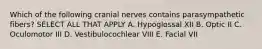 Which of the following cranial nerves contains parasympathetic fibers? SELECT ALL THAT APPLY A. Hypoglossal XII B. Optic II C. Oculomotor III D. Vestibulocochlear VIII E. Facial VII