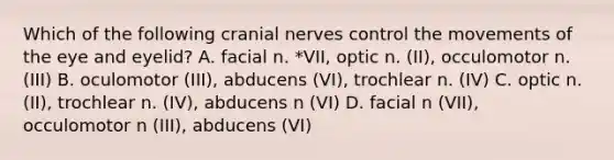 Which of the following <a href='https://www.questionai.com/knowledge/kE0S4sPl98-cranial-nerves' class='anchor-knowledge'>cranial nerves</a> control the movements of the eye and eyelid? A. facial n. *VII, optic n. (II), occulomotor n. (III) B. oculomotor (III), abducens (VI), trochlear n. (IV) C. optic n. (II), trochlear n. (IV), abducens n (VI) D. facial n (VII), occulomotor n (III), abducens (VI)