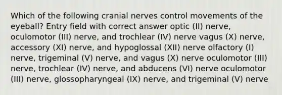 Which of the following cranial nerves control movements of the eyeball? Entry field with correct answer optic (II) nerve, oculomotor (III) nerve, and trochlear (IV) nerve vagus (X) nerve, accessory (XI) nerve, and hypoglossal (XII) nerve olfactory (I) nerve, trigeminal (V) nerve, and vagus (X) nerve oculomotor (III) nerve, trochlear (IV) nerve, and abducens (VI) nerve oculomotor (III) nerve, glossopharyngeal (IX) nerve, and trigeminal (V) nerve