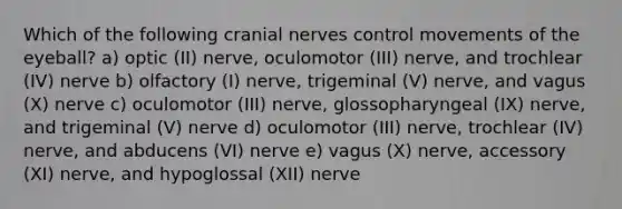 Which of the following cranial nerves control movements of the eyeball? a) optic (II) nerve, oculomotor (III) nerve, and trochlear (IV) nerve b) olfactory (I) nerve, trigeminal (V) nerve, and vagus (X) nerve c) oculomotor (III) nerve, glossopharyngeal (IX) nerve, and trigeminal (V) nerve d) oculomotor (III) nerve, trochlear (IV) nerve, and abducens (VI) nerve e) vagus (X) nerve, accessory (XI) nerve, and hypoglossal (XII) nerve