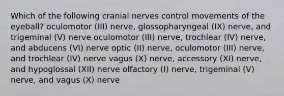 Which of the following cranial nerves control movements of the eyeball? oculomotor (III) nerve, glossopharyngeal (IX) nerve, and trigeminal (V) nerve oculomotor (III) nerve, trochlear (IV) nerve, and abducens (VI) nerve optic (II) nerve, oculomotor (III) nerve, and trochlear (IV) nerve vagus (X) nerve, accessory (XI) nerve, and hypoglossal (XII) nerve olfactory (I) nerve, trigeminal (V) nerve, and vagus (X) nerve