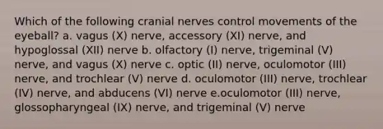 Which of the following cranial nerves control movements of the eyeball? a. vagus (X) nerve, accessory (XI) nerve, and hypoglossal (XII) nerve b. olfactory (I) nerve, trigeminal (V) nerve, and vagus (X) nerve c. optic (II) nerve, oculomotor (III) nerve, and trochlear (V) nerve d. oculomotor (III) nerve, trochlear (IV) nerve, and abducens (VI) nerve e.oculomotor (III) nerve, glossopharyngeal (IX) nerve, and trigeminal (V) nerve