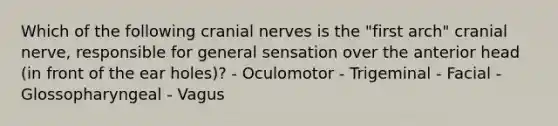 Which of the following cranial nerves is the "first arch" cranial nerve, responsible for general sensation over the anterior head (in front of the ear holes)? - Oculomotor - Trigeminal - Facial - Glossopharyngeal - Vagus