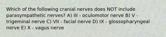 Which of the following cranial nerves does NOT include parasympathetic nerves? A) III - oculomotor nerve B) V - trigeminal nerve C) VII - facial nerve D) IX - glossopharyngeal nerve E) X - vagus nerve