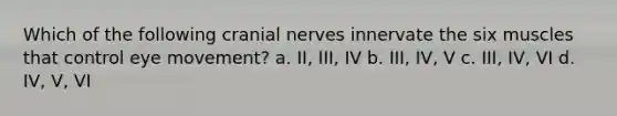 Which of the following cranial nerves innervate the six muscles that control eye movement? a. II, III, IV b. III, IV, V c. III, IV, VI d. IV, V, VI