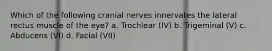 Which of the following cranial nerves innervates the lateral rectus muscle of the eye? a. Trochlear (IV) b. Trigeminal (V) c. Abducens (VI) d. Facial (VII)