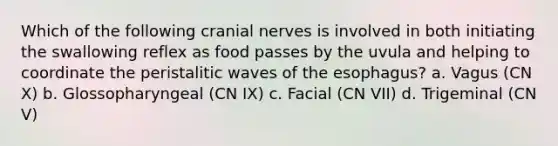 Which of the following cranial nerves is involved in both initiating the swallowing reflex as food passes by the uvula and helping to coordinate the peristalitic waves of the esophagus? a. Vagus (CN X) b. Glossopharyngeal (CN IX) c. Facial (CN VII) d. Trigeminal (CN V)