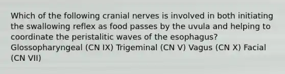 Which of the following cranial nerves is involved in both initiating the swallowing reflex as food passes by the uvula and helping to coordinate the peristalitic waves of the esophagus? Glossopharyngeal (CN IX) Trigeminal (CN V) Vagus (CN X) Facial (CN VII)