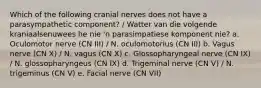 Which of the following cranial nerves does not have a parasympathetic component? / Watter van die volgende kraniaalsenuwees he nie 'n parasimpatiese komponent nie? a. Oculomotor nerve (CN III) / N. oculomotorius (CN III) b. Vagus nerve (CN X) / N. vagus (CN X) c. Glossopharyngeal nerve (CN IX) / N. glossopharyngeus (CN IX) d. Trigeminal nerve (CN V) / N. trigeminus (CN V) e. Facial nerve (CN VII)