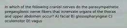 In which of the following cranial nerves do the parasympathetic preganglionic nerve fibers that innervate organs of the thorax and upper abdomen occur? A) facial B) glossopharyngeal C) oculomotor D) vagus