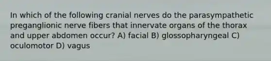 In which of the following cranial nerves do the parasympathetic preganglionic nerve fibers that innervate organs of the thorax and upper abdomen occur? A) facial B) glossopharyngeal C) oculomotor D) vagus