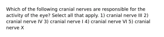 Which of the following <a href='https://www.questionai.com/knowledge/kE0S4sPl98-cranial-nerves' class='anchor-knowledge'>cranial nerves</a> are responsible for the activity of the eye? Select all that apply. 1) cranial nerve III 2) cranial nerve IV 3) cranial nerve I 4) cranial nerve VI 5) cranial nerve X