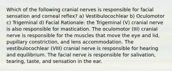 Which of the following cranial nerves is responsible for facial sensation and corneal reflex? a) Vestibulocochlear b) Oculomotor c) Trigeminal d) Facial Rationale: the Trigeminal (V) cranial nerve is also responsible for mastication. The oculomotor (III) cranial nerve is responsible for the muscles that move the eye and lid, pupillary constriction, and lens accommodation. The vestibulocochlear (VIII) cranial nerve is responsible for hearing and equilibrium. The facial nerve is responsible for salivation, tearing, taste, and sensation in the ear.