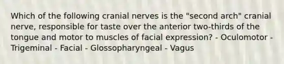 Which of the following cranial nerves is the "second arch" cranial nerve, responsible for taste over the anterior two-thirds of the tongue and motor to muscles of facial expression? - Oculomotor - Trigeminal - Facial - Glossopharyngeal - Vagus