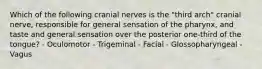 Which of the following cranial nerves is the "third arch" cranial nerve, responsible for general sensation of the pharynx, and taste and general sensation over the posterior one-third of the tongue? - Oculomotor - Trigeminal - Facial - Glossopharyngeal - Vagus