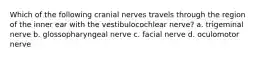 Which of the following cranial nerves travels through the region of the inner ear with the vestibulocochlear nerve? a. trigeminal nerve b. glossopharyngeal nerve c. facial nerve d. oculomotor nerve