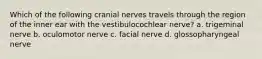 Which of the following cranial nerves travels through the region of the inner ear with the vestibulocochlear nerve? a. trigeminal nerve b. oculomotor nerve c. facial nerve d. glossopharyngeal nerve