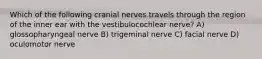 Which of the following cranial nerves travels through the region of the inner ear with the vestibulocochlear nerve? A) glossopharyngeal nerve B) trigeminal nerve C) facial nerve D) oculomotor nerve